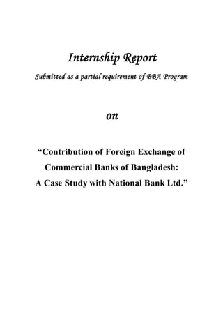 Internship Report
Submitted as a partial requirement of BBA Program
on
“Contribution of Foreign Exchange of
Commercial Banks of Bangladesh:
A Case Study with National Bank Ltd.”
 