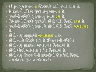  િિવવૃત ગુજિાતના ૬ જજલ્લાઓમાંથી ૫સાિ થાય છે.
 ક્ષેત્રફળની દ્રષ્ષ્ટ્ટએ ગુજિાતનું સ્થાન ૬ છે.
 વસ્તીની દ્રષ્ષ્ટ્ટએ ગુજિાતનું સ્તાથ ૯મુું છે.
 શ્ચવસ્તાિની રદ્રષ્ટ્ટએ ગુજિાતો સૌથી મોટો જજલ્લો િચ્છ છે.
 વસ્તીની દ્રષ્ષ્ટ્ટએ ગુજિાતનો સૌથી મોટો જજલ્લો અમિાવાિ
છે.
 સૌથી વઘુ તાલુિાઓ બનાસિાુંઠામાં છે.
 સૌથી નાનો જજલ્લો ડાંગ છે (શ્ચવસ્તાિની દ્રષ્ષ્ટ્ટએ)
 સૌથી વઘુ સાક્ષિતા અમદાવાદ જજલ્લામાં છે.
 સૌથી ઓછી સાક્ષિતા દાહોદ જજલ્લામાં છે.
 સૌથી વઘુ જજલ્લાઓની સિહદોથી જોડાયેલો જજલ્લા
િાજિોટ છે. (કુલ ૭ જજલ્લાઓ)
 