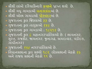  સૌથી લાંબો દરિયારિનાિો િચ્છને પ્રાપ્ત થયો છે.
 સૌથી વઘુ ગામડાઓ બનાસિાુંઠામાં છે.
 સૌથી ઓછા ગામડાઓ પોિબુંિિમાં છે.
 ગુજિાતના કુલ જજલ્લાઓ ૩૩ છે.
 ગુજિાતના કુલ તાલુિાઓ ૨૪૯ છે.
 ગુજિાતના કુલ ગામડાઓ : ૧૮૫૧૨ છે.
 ગુજિાતની કુલ ૮ મહાનગિપાક્ષલિાઓ છે. ( ભાવનગિ,
સુિત, િાજિોટ, જામનગિ, જુનાગઢ, અમદાવાદ, વડોદિા,
ગાંઘીનગિ)
 ગુજિાતની ૧૫૯ નગિપાક્ષલિાઓ છે.
 શ્ચવઘાનસભાના કુલ સભ્યો ૧૮૨, લોિસભાની બેઠિો ૨૬
અને િાજય સભાની બેઠિો ૧૧ છે.
 