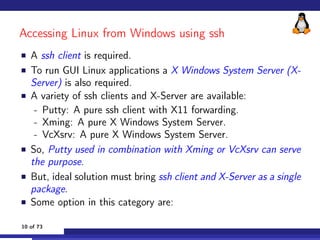 Accessing Linux from Windows using ssh
 A ssh client is required.
 To run GUI Linux applications a X Windows System Server...