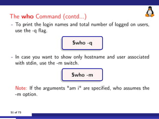 The who Command (contd...)
- To print the login names and total number of logged on users,
use the -q flag.
$who -q
- In c...