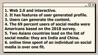 1. Web 2.0 and interactive.
2. It has features of user generated profile.
3. Users can generate the content.
4. The 69 percent users of social media were
Americans based on the 2018 survey.
5. Two Asians countries lead on the list of
social media: they are India and China.
6. online time spent of an individual on social
media is over one fit.
 