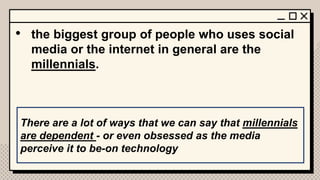 • the biggest group of people who uses social
media or the internet in general are the
millennials.
There are a lot of ways that we can say that millennials
are dependent - or even obsessed as the media
perceive it to be-on technology
 