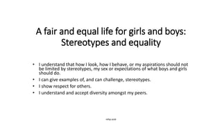 A fair and equal life for girls and boys:
Stereotypes and equality
• I understand that how I look, how I behave, or my aspirations should not
be limited by stereotypes, my sex or expectations of what boys and girls
should do.
• I can give examples of, and can challenge, stereotypes.
• I show respect for others.
• I understand and accept diversity amongst my peers.
rshp.scot
 