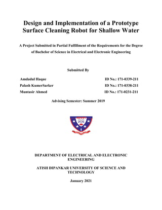 Design and Implementation of a Prototype
Surface Cleaning Robot for Shallow Water
A Project Submitted in Partial Fulfillment of the Requirements for the Degree
of Bachelor of Science in Electrical and Electronic Engineering
Submitted By
Amdadul Haque ID No.: 171-0339-211
Palash KumerSarker ID No.: 171-0338-211
Muntasir Ahmed ID No.: 171-0231-211
Advising Semester: Summer 2019
DEPARTMENT OF ELECTRICAL AND ELECTRONIC
ENGINEERING
ATISH DIPANKAR UNIVERSITY OF SCIENCE AND
TECHNOLOGY
January 2021
 