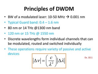 Principles of DWDM
• BW of a modulated laser: 10-50 MHz  0.001 nm
• Typical Guard band: 0.4 – 1.6 nm
• 80 nm or 14 THz @1300 nm band
• 120 nm or 15 THz @ 1550 nm
• Discrete wavelengths form individual channels that can
be modulated, routed and switched individually
• These operations require variety of passive and active
devices
2
c
 

 
  
 
 
Ex. 10.1
 