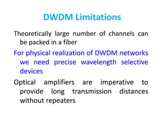 DWDM Limitations
Theoretically large number of channels can
be packed in a fiber
For physical realization of DWDM networks
we need precise wavelength selective
devices
Optical amplifiers are imperative to
provide long transmission distances
without repeaters
 