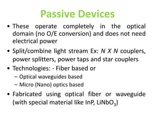 Passive Devices
• These operate completely in the optical
domain (no O/E conversion) and does not need
electrical power
• Split/combine light stream Ex: N X N couplers,
power splitters, power taps and star couplers
• Technologies: - Fiber based or
– Optical waveguides based
– Micro (Nano) optics based
• Fabricated using optical fiber or waveguide
(with special material like InP, LiNbO3)
 