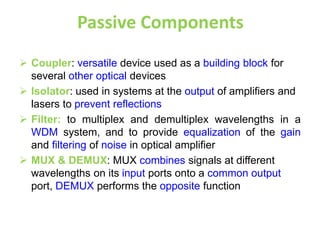 Passive Components
 Coupler: versatile device used as a building block for
several other optical devices
 Isolator: used in systems at the output of amplifiers and
lasers to prevent reflections
 Filter: to multiplex and demultiplex wavelengths in a
WDM system, and to provide equalization of the gain
and filtering of noise in optical amplifier
 MUX & DEMUX: MUX combines signals at different
wavelengths on its input ports onto a common output
port, DEMUX performs the opposite function
 