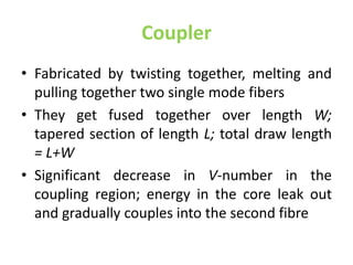 Coupler
• Fabricated by twisting together, melting and
pulling together two single mode fibers
• They get fused together over length W;
tapered section of length L; total draw length
= L+W
• Significant decrease in V-number in the
coupling region; energy in the core leak out
and gradually couples into the second fibre
 