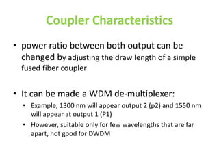 Coupler Characteristics
• power ratio between both output can be
changed by adjusting the draw length of a simple
fused fiber coupler
• It can be made a WDM de-multiplexer:
• Example, 1300 nm will appear output 2 (p2) and 1550 nm
will appear at output 1 (P1)
• However, suitable only for few wavelengths that are far
apart, not good for DWDM
 