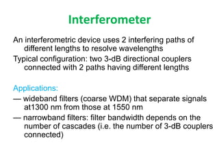 Interferometer
An interferometric device uses 2 interfering paths of
different lengths to resolve wavelengths
Typical configuration: two 3-dB directional couplers
connected with 2 paths having different lengths
Applications:
— wideband filters (coarse WDM) that separate signals
at1300 nm from those at 1550 nm
— narrowband filters: filter bandwidth depends on the
number of cascades (i.e. the number of 3-dB couplers
connected)
 