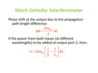 Mach-Zehnder Interferometer
Phase shift at the output due to the propagation
path length difference:
If the power from both inputs (at different
wavelengths) to be added at output port 2, then,
1 2
1 1
2 eff
n L
 
 
 
  
 
 
2 eff
n
L



  
 