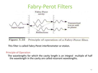 42
Fabry-Perot Filters
This filter is called Fabry-Perot interferometer or etalon.
Principle of Operation
The wavelengths for which the cavity length is an integral multiple of half
the wavelength in the cavity are called resonant wavelengths.
 