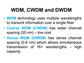 WDM, CWDM and DWDM
• WDM technology uses multiple wavelengths
to transmit information over a single fiber
• Coarse WDM (CWDM) has wider channel
spacing (20 nm) – low cost
• Dense WDM (DWDM) has dense channel
spacing (0.8 nm) which allows simultaneous
transmission of 16+ wavelengths – high
capacity
 