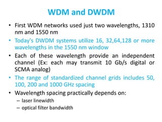 WDM and DWDM
• First WDM networks used just two wavelengths, 1310
nm and 1550 nm
• Today's DWDM systems utilize 16, 32,64,128 or more
wavelengths in the 1550 nm window
• Each of these wavelength provide an independent
channel (Ex: each may transmit 10 Gb/s digital or
SCMA analog)
• The range of standardized channel grids includes 50,
100, 200 and 1000 GHz spacing
• Wavelength spacing practically depends on:
– laser linewidth
– optical filter bandwidth
 
