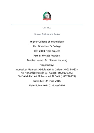 CIS 2303
System Analysis and Design
Higher College of Technology
Abu Dhabi Men’s College
CIS 2303 Final Project
Part 1: Project Proposal
Teacher Name: Dr, Samah Hadouej
Prepared by:
Abubaker Aidaroos Abdulqader Al Jailani(H00154983)
Ali Mohamed Hassan Ali Alzaabi (H00136700)
Saif Abdullah Ali Mohammed Al Sadi (H00296533)
Date due: 24-May-2016
Date Submitted: 01-June-2016
 