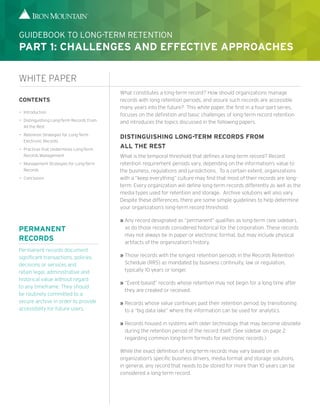 What constitutes a long-term record? How should organizations manage
records with long retention periods, and assure such records are accessible
many years into the future? This white paper, the first in a four-part series,
focuses on the definition and basic challenges of long-term record retention
and introduces the topics discussed in the following papers.
DISTINGUISHING LONG-TERM RECORDS FROM
ALL THE REST
What is the temporal threshold that defines a long-term record? Record
retention requirement periods vary, depending on the information’s value to
the business, regulations and jurisdictions. To a certain extent, organizations
with a “keep everything” culture may find that most of their records are long-
term. Every organization will define long-term records differently as well as the
media types used for retention and storage. Archive solutions will also vary.
Despite these differences, there are some simple guidelines to help determine
your organization’s long-term record threshold:
»» Any record designated as “permanent” qualifies as long-term (see sidebar),
as do those records considered historical for the corporation. These records
may not always be in paper or electronic format, but may include physical
artifacts of the organization’s history.
»» Those records with the longest retention periods in the Records Retention
Schedule (RRS) as mandated by business continuity, law or regulation,
typically 10 years or longer.
»» “Event-based” records whose retention may not begin for a long time after
they are created or received.
»» Records whose value continues past their retention period, by transitioning
to a “big data lake” where the information can be used for analytics.
»» Records housed in systems with older technology that may become obsolete
during the retention period of the record itself. (See sidebar on page 2
regarding common long-term formats for electronic records.)
While the exact definition of long-term records may vary based on an
organization’s specific business drivers, media format and storage solutions,
in general, any record that needs to be stored for more than 10 years can be
considered a long-term record.
CONTENTS
—— Introduction
—— Distinguishing Long-Term Records From
All the Rest
—— Retention Strategies for Long-Term
Electronic Records
—— Practices that Undermines Long-Term
Records Management
—— Management Strategies for Long-Term
Records
—— Conclusion
WHITE PAPER
GUIDEBOOK TO LONG-TERM RETENTION
PART 1: CHALLENGES AND EFFECTIVE APPROACHES
PERMANENT
RECORDS
Permanent records document
significant transactions, policies,
decisions or services and
retain legal, administrative and
historical value without regard
to any timeframe. They should
be routinely committed to a
secure archive in order to provide
accessibility for future users.
 