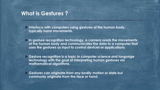  Interface with computers using gestures of the human body,
typically hand movements.
 In gesture recognition technology, a camera reads the movements
of the human body and communicates the data to a computer that
uses the gestures as input to control devices or applications.
 Gesture recognition is a topic in computer science and language
technology with the goal of interpreting human gestures via
mathematical algorithms.
 Gestures can originate from any bodily motion or state but
commonly originate from the face or hand.
What is Gestures ?
 