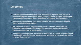  Current focuses in the field include emotion recognition from the face
and hand gesture recognition. Many approaches have been made using
cameras and computer vision algorithms to interpret sign language.
 Gesture recognition can be conducted with techniques from computer
vision and image processing.
 The literature includes ongoing work in the computer vision field on
capturing gestures or more general human pose and movements by
cameras connected to a computer.
 A primary goal of gesture recognition research is to create a system which
can identify specific human gestures and use them to convey information
or for device control.
Overview
 