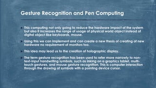  This computing not only going to reduce the hardware impact of the system
but also it increases the range of usage of physical world object instead of
digital object like keyboards, mouse.
 Using this we can implement and can create a new thesis of creating of new
hardware no requirement of monitors too.
 This idea may lead us to the creation of holographic display.
 The term gesture recognition has been used to refer more narrowly to non-
text-input handwriting symbols, such as inking on a graphics tablet, multi-
touch gestures, and mouse gesture recognition. This is computer interaction
through the drawing of symbols with a pointing device cursor.
Gesture Recognition and Pen Computing
 