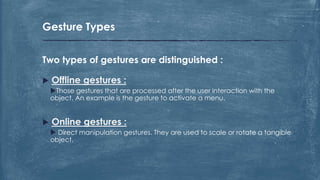  Offline gestures :
Those gestures that are processed after the user interaction with the
object. An example is the gesture to activate a menu.
 Online gestures :
 Direct manipulation gestures. They are used to scale or rotate a tangible
object.
Two types of gestures are distinguished :
Gesture Types
 