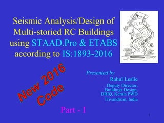 1
Seismic Analysis/Design of
Multi-storied RC Buildings
using STAAD.Pro & ETABS
according to IS:1893-2016
Presented by .
Rahul Leslie
Deputy Director,
Buildings Design,
DRIQ, Kerala PWD
Trivandrum, India
Part - I
 