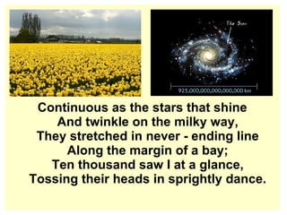 Continuous as the stars that shine And twinkle on the milky way, They stretched in never - ending line Along the margin of a bay; Ten thousand saw I at a glance, Tossing their heads in sprightly dance. 