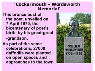 'Cockermouth - Wordsworth Memorial' This bronze bust of  the poet, unveiled on  7 April 1970, the  bicentenary of poet’s birth, by his great-great -grandson.  As part of the same  celebrations, 27000  daffodils were planted  on open spaces and  approaches to the town. 