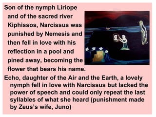 Son of the nymph Liriope  and of the sacred river  Kiphissos, Narcissus was  punished by Nemesis and then fell in love with his  reflection in a pool and  pined away, becoming the flower that bears his name. Echo, daughter of the Air and the Earth, a lovely nymph fell in love with Narcissus but lacked the power of speech and could only repeat the last syllables of what she heard (punishment made by Zeus’s wife, Juno) 
