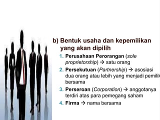b) Bentuk usaha dan kepemilikan
yang akan dipilih
1. Perusahaan Perorangan (sole
proprietorship)  satu orang
2. Persekutuan (Partnership)  asosiasi
dua orang atau lebih yang menjadi pemilik
bersama
3. Perseroan (Corporation)  anggotanya
terdiri atas para pemegang saham
4. Firma  nama bersama
 