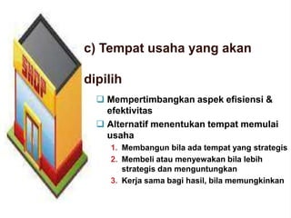 c) Tempat usaha yang akan
dipilih
 Mempertimbangkan aspek efisiensi &
efektivitas
 Alternatif menentukan tempat memulai
usaha
1. Membangun bila ada tempat yang strategis
2. Membeli atau menyewakan bila lebih
strategis dan menguntungkan
3. Kerja sama bagi hasil, bila memungkinkan
 