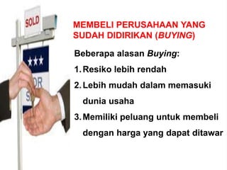 MEMBELI PERUSAHAAN YANG
SUDAH DIDIRIKAN (BUYING)
Beberapa alasan Buying:
1.Resiko lebih rendah
2.Lebih mudah dalam memasuki
dunia usaha
3.Memiliki peluang untuk membeli
dengan harga yang dapat ditawar
 