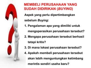 MEMBELI PERUSAHAAN YANG
SUDAH DIDIRIKAN (BUYING)
Aspek yang perlu dipertimbangkan
sebelum Buying:
1. Pengalaman apa yang dimiliki untuk
mengoperasikan perusahaan tersebut?
2. Mengapa perusahaan tersebut berhasil
tetapi kritis?
3. Di mana lokasi perusahaan tersebut?
4. Apakah membeli perusahaan tersebut
akan lebih menguntungkan ketimbang
merintis sendiri usaha baru?
 