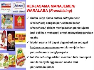 KERJASAMA MANAJEMEN/
WARALABA (Franchising)
 Suatu kerja sama antara entrepreneur
(Franchise) dengan perusahaan besar
(Franchisor) dalam mengadakan persetujuan
jual beli hak monopoli untuk menyelenggarakan
usaha
 Model usaha ini dapat digambarkan sebagai
kerjasama manajemen untuk menjalankan
perusahaan cabang/penyalur
 Inti Franchising adalah memberi hak monopoli
untuk menyelenggarakan usaha dari
perusahaan induk
 