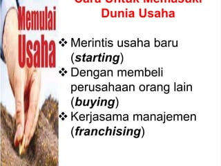 Cara Untuk Memasuki
Dunia Usaha
 Merintis usaha baru
(starting)
 Dengan membeli
perusahaan orang lain
(buying)
 Kerjasama manajemen
(franchising)
 