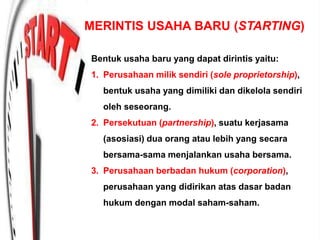 MERINTIS USAHA BARU (STARTING)
Bentuk usaha baru yang dapat dirintis yaitu:
1. Perusahaan milik sendiri (sole proprietorship),
bentuk usaha yang dimiliki dan dikelola sendiri
oleh seseorang.
2. Persekutuan (partnership), suatu kerjasama
(asosiasi) dua orang atau lebih yang secara
bersama-sama menjalankan usaha bersama.
3. Perusahaan berbadan hukum (corporation),
perusahaan yang didirikan atas dasar badan
hukum dengan modal saham-saham.
 