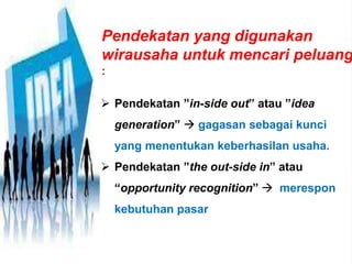 Pendekatan yang digunakan
wirausaha untuk mencari peluang
:
 Pendekatan ”in-side out” atau ”idea
generation”  gagasan sebagai kunci
yang menentukan keberhasilan usaha.
 Pendekatan ”the out-side in” atau
“opportunity recognition”  merespon
kebutuhan pasar
 