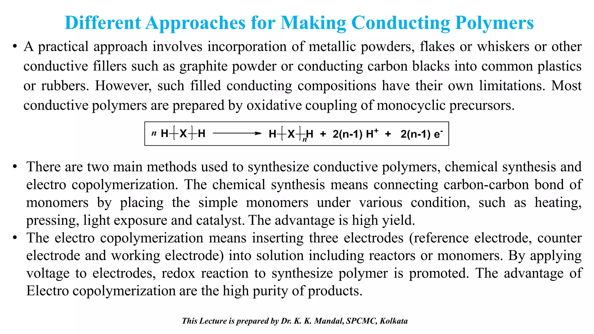 Different Approaches for Making Conducting Polymers
• A practical approach involves incorporation of metallic powders, flakes or whiskers or other
conductive fillers such as graphite powder or conducting carbon blacks into common plastics
or rubbers. However, such filled conducting compositions have their own limitations. Most
conductive polymers are prepared by oxidative coupling of monocyclic precursors.
• There are two main methods used to synthesize conductive polymers, chemical synthesis and
electro copolymerization. The chemical synthesis means connecting carbon-carbon bond of
monomers by placing the simple monomers under various condition, such as heating,
pressing, light exposure and catalyst. The advantage is high yield.
• The electro copolymerization means inserting three electrodes (reference electrode, counter
electrode and working electrode) into solution including reactors or monomers. By applying
voltage to electrodes, redox reaction to synthesize polymer is promoted. The advantage of
Electro copolymerization are the high purity of products.
This Lecture is prepared by Dr. K. K. Mandal, SPCMC, Kolkata
 