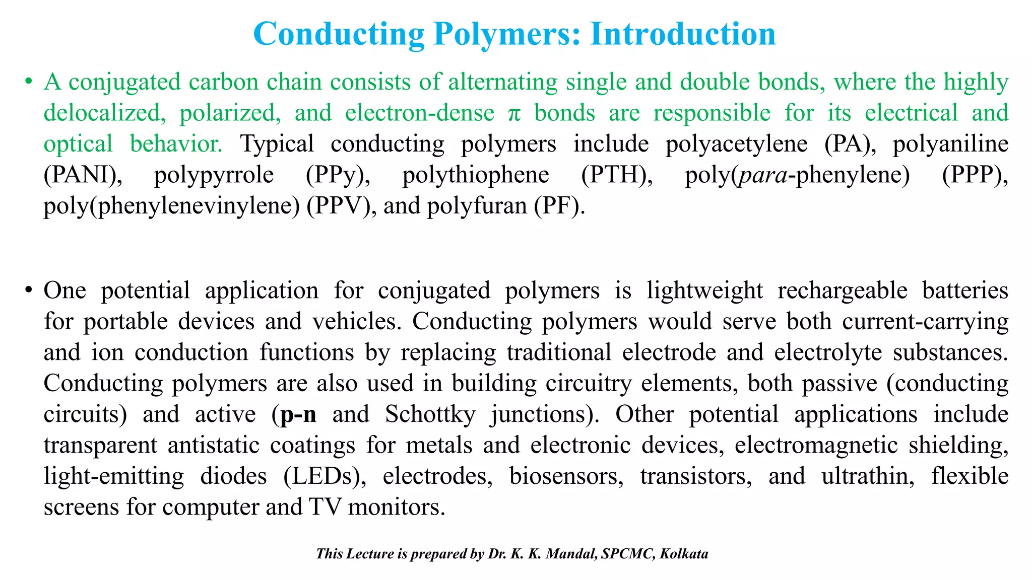 This Lecture is prepared by Dr. K. K. Mandal, SPCMC, Kolkata
Conducting Polymers: Introduction
• A conjugated carbon chain consists of alternating single and double bonds, where the highly
delocalized, polarized, and electron-dense π bonds are responsible for its electrical and
optical behavior. Typical conducting polymers include polyacetylene (PA), polyaniline
(PANI), polypyrrole (PPy), polythiophene (PTH), poly(para-phenylene) (PPP),
poly(phenylenevinylene) (PPV), and polyfuran (PF).
• One potential application for conjugated polymers is lightweight rechargeable batteries
for portable devices and vehicles. Conducting polymers would serve both current-carrying
and ion conduction functions by replacing traditional electrode and electrolyte substances.
Conducting polymers are also used in building circuitry elements, both passive (conducting
circuits) and active (p-n and Schottky junctions). Other potential applications include
transparent antistatic coatings for metals and electronic devices, electromagnetic shielding,
light-emitting diodes (LEDs), electrodes, biosensors, transistors, and ultrathin, flexible
screens for computer and TV monitors.
 