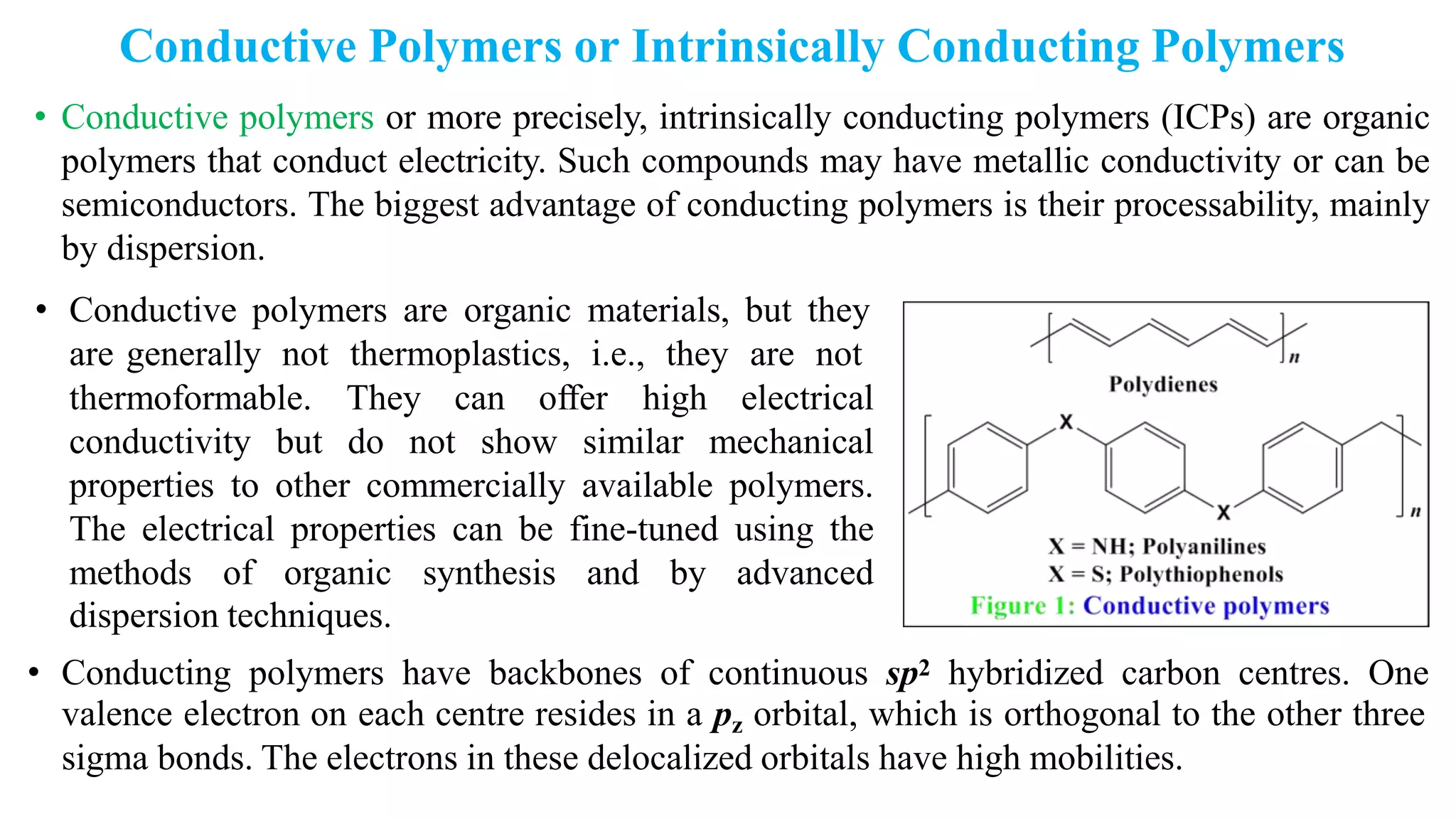 Conductive Polymers or Intrinsically Conducting Polymers
• Conductive polymers or more precisely, intrinsically conducting polymers (ICPs) are organic
polymers that conduct electricity. Such compounds may have metallic conductivity or can be
semiconductors. The biggest advantage of conducting polymers is their processability, mainly
by dispersion.
• Conductive polymers are organic materials, but they
are generally not thermoplastics, i.e., they are not
thermoformable. They can offer high electrical
conductivity but do not show similar mechanical
properties to other commercially available polymers.
The electrical properties can be fine-tuned using the
methods of organic synthesis and by advanced
dispersion techniques.
• Conducting polymers have backbones of continuous sp2 hybridized carbon centres. One
valence electron on each centre resides in a pz orbital, which is orthogonal to the other three
sigma bonds. The electrons in these delocalized orbitals have high mobilities.
 