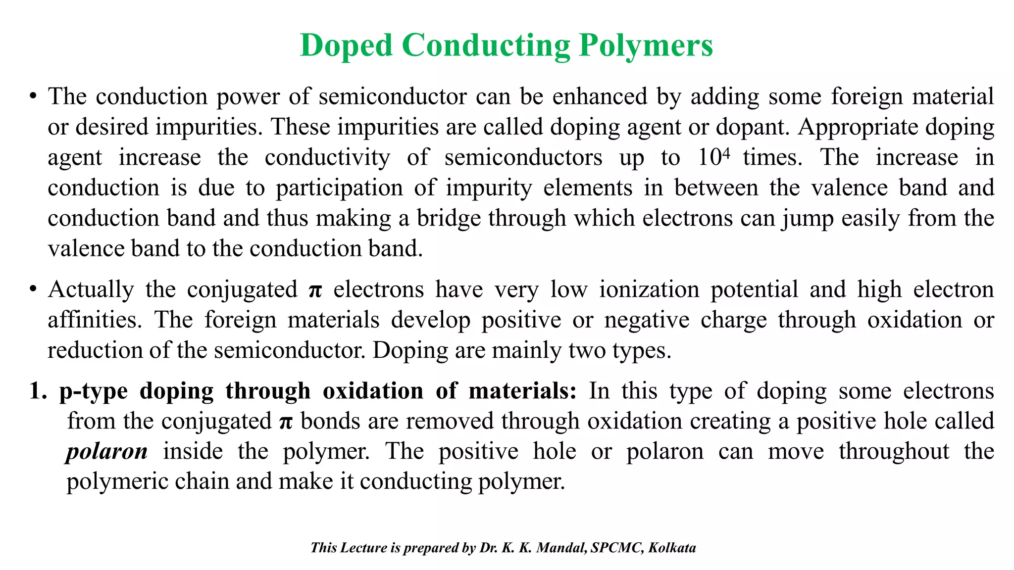 This Lecture is prepared by Dr. K. K. Mandal, SPCMC, Kolkata
Doped Conducting Polymers
• The conduction power of semiconductor can be enhanced by adding some foreign material
or desired impurities. These impurities are called doping agent or dopant. Appropriate doping
agent increase the conductivity of semiconductors up to 104 times. The increase in
conduction is due to participation of impurity elements in between the valence band and
conduction band and thus making a bridge through which electrons can jump easily from the
valence band to the conduction band.
• Actually the conjugated π electrons have very low ionization potential and high electron
affinities. The foreign materials develop positive or negative charge through oxidation or
reduction of the semiconductor. Doping are mainly two types.
1. p-type doping through oxidation of materials: In this type of doping some electrons
from the conjugated π bonds are removed through oxidation creating a positive hole called
polaron inside the polymer. The positive hole or polaron can move throughout the
polymeric chain and make it conducting polymer.
 