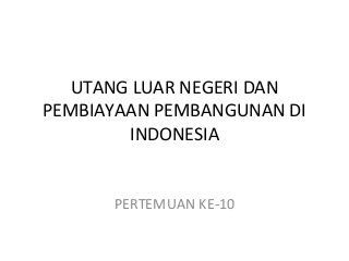 UTANG LUAR NEGERI DAN
PEMBIAYAAN PEMBANGUNAN DI
INDONESIA
PERTEMUAN KE-10
 