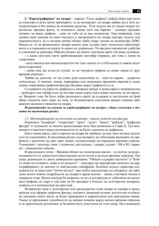 Моят живот с форекс 42
2. "Картографиране" на пазара – изразът "Гола графика" (naked chart) най-често
се използва от price action трейдърите, за да подчертаят, че пазара трябва да се чете не-
посредствено и без намеса на помощни средства. Този подход ми се струва твърде пу-
ритански, предвид факта, че японските свещи (или пък барове) – основен градивен
елемент на всяка графика – сами по себе си са вид индикатор. Така например, една
дневна свещ показва не само посоката и настроението на пазара (нагоре, надолу или
нерешителност), но и неговия дневен обхват (daily range, основа на индикатора ADR).
Вижда се, че на финансовите пазари цената сама създава свои технически ориентири,
което е и сърцевина на идеята за карта на графиката. Тя предлага множество удобства
и улеснения за трейдъра. Образно казано, на своята търговска карта той може да вижда:
- с каква светлина свети приближаващия светофар (червено, ако това е линия на
съпротива);
- кога навлиза във високоскоростен път (ако цената се е отблъснала от важна подк-
репа/съпротива);
- какво има зад ъгъла (в случай, че на текущата графика се появи линия от друг
времеви отрязък)…
Трябва да допълня, че тук става дума единствено за – нека ги нарека – графични
индикатори. А именно: линии, маркиращи или свързващи предишни върхове и дъна;
линии, очертаващи графична фигура; бележки върху графиката и т.н.
Създаването на карта на графиката е авторски процес и всяка карта е индивидуална
– трейдърът сам избира къде да постави знаци върху нея и какво значение да им прида-
де. Въпреки това, би било добре различните карти да съдържат и достатъчно на брой
общи елементи като израз на това, че болшинството участници виждат еднакво най-
важните явления и промени на пазара.
Изграждането на умения за картографиране на пазара с общи елементи е те-
мата на настоящия раздел.
2.1. Идентифициране на посоката на цената – тренд, рейндж или фигура.
Понятията "подкрепа", "съпротива", "връх", "дъно", "тренд", "рейндж", "графична
фигура" и техниките за тяхното разпознаване вече бяха разяснени в Глава ІІ. Тук вни-
манието е насочено върху възможността те да бъдат означени на графиката.
Както всяка карта, така и картата на пазара би трябвало да има своя легенда (указа-
тел) на означенията. В настоящия раздел съм възприел да отбелязвам явленията на гра-
фиката с различни по цвят цвят линии, съответстващи на определен времеви отрязък.
Тъмносини = месечен; сини = седмичен; светлосини = дневен; зелени = Н4 и Н1; черве-
ни = инцидентни събития.
В предходната точка – Времеви обхват на техническия анализ – се опитах да разяс-
ня важността от съвместното разглеждане на по-дълги и по-къси времеви отрязъци. Тук
също, ръководен от двата универсални принципа: "Общото съдържа частното" и "Кой-
то може по-голямото, може и по-малкото" – повторно ще препоръчам началото на кар-
тографирането да започне от най-високия таймфрейм. Подобен подход гарантира въз-
можността за нещо като "птичи поглед", чрез който анализатора със сигурност ще забе-
лежи много повече подробности на пазара и преди всичко – каква е неговата посока в
генерален план. Всеки скалпър би възразил, че не се интересува от събитията на месеч-
ната графика, но дори и той едва ли би продавал в близост до дългосрочна подкрепа,
появила се в петминутния му кръгозор…
Независимо дали в дългосрочен или средносрочен план пазара се намира в тренд,
рейндж или оформя графична фигура, неговите движения оставят достатъчно пътевод-
ни указания, които могат да бъдат превърнати в хоризонтални или диагонални линии.
Тъкмо те притежават способността да оказват влияние върху всички времеви отрязъци
и са практически различими за болшинството участници на този пазар. На следващите
 