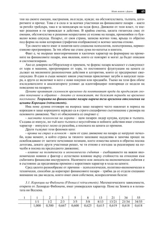 Моят живот с форекс 45
тни на своите емоции, настроения, възгледи, нужди; на обстоятелствата, тълпата, алго-
ритмите и прочее. Това е в сила и за всички участници на финансовите пазари – както
за ритейл трейдъра, така и за мениджъра на хедж фонд. Движени от тази власт, те взе-
мат решения и ги привеждат в действие. В крайна сметка, цялата гигантска смес от
емоции, обстоятелства и решения непрестанно се излива на пазара, променяйки го бук-
вално всяка секунда. Пазарът, от своя страна, записва всичко това, връща го обратно
под форма на нови котировки (графични изображения) и всичко започва отново.
Тук своето място имат и понятия като социална психология, психотроника, нервно-
езиково програмиране. За тях обаче ще стане дума по-нататък в книгата.
Факт е, че въпреки многопричинния и хаотичен характер на формиране на проме-
ните на финансовите пазари, има явления, които се повтарят и могат да бъдат описани
и систематизирани.
Ако се доверим на Оберлехнер и приемем, че форекс пазара всъщност е съвкупност
от хора и машини, прогромирани от хора, то постоянните флуктуации на цената се
дължат на милионите разнопосочни действия и алгоритми, които се предприемат еже-
секундно. В един и същи момент някои участници приключват загуби и напускат паза-
ра, а други се включват в него с нови покупки или продажби. Тъкмо на този фон обаче
изследователите и анализаторите успяват да идентифицират повтарящи се модели на
поведение на пазарите.
Цените проявяват склонност временно да поевтиняват преди да продължат сво-
ето покачване и обратно – докато се понижават, те бележат периоди на временно
поскъпване. Теорията на финансовите пазари нарича тези временни отклонения на
цената Корекции (retracements).
Има поне дузина отговори на въпроса защо пазарите често навлизат в период на
корекция и защо корекциите нерядко са в строго специфично съотношение с размера на
основното движение. Част от обясненията се свързват с:
- масовата психология на хората – щом пазарен лидер купува, купува и тълпата.
Създава се импулс, но тъй като тълпата е неустойчива и нейните действия имат стихиен
характер – импулсът лесно се разсейва, а посоката на цената се променя.
Други тълкуват този феномен като:
- проява на страх и алчност – щом от едно движение на пазара се натрупат печал-
би, идва момент, в който страха за тяхното запазване надделява и започва процес на
освобождаване от заетите печеливши позиции, което измества цената в обратна посока
дотогава, докато други участници решат, че тя отново е изгодна за реализиране на пе-
чалби в посока на предходното движение;
- влияние на политически и икономически събития – съобщаването на важни ико-
номически новини е фактор с естествено влияние върху стойността на относими към
събитията финансови инструменти. Наличието или липсата на икономически събития е
в състояние да предизвиква промени с корективен характер в хода на цените.
Сред цялото разнообразие от причини – психологически, политико-икономически и
технически, способни да коригират финансовите пазари – трябва да се отдели специано
внимание на два модела, които имат свои собствени, ясноразличими белези:
3.1. Корекции на Фибоначи (Fibonacci retracements). Математическите зависимости,
открити от Леонардо Фибоначи, имат универсален характер. Поне на Земята и в позна-
тата ни Вселена.
1 1 2 3 5 8 13 21 34 55
1/1 1/2 2/3 3/5 5/8 8/13 13/21 21/34 34/55
1,000 0,500 0,667 0,600 0,625 0,615 0,619 0,618 0,618
 