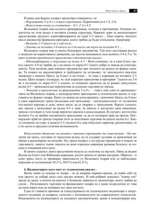 Моят живот с форекс 47
В наши дни форекс пазарът кредитира схващането, че:
- Формацията 5-a-b-c е изцяло корективна. Корективни са и 1-2, 3-4;
- Импулсните вълни са съответно – 0-1, 2-3 и 4-5.
Вълновата теория има колкото привърженици, толкова и противници. Основен не-
достатък на този модел е неговата сложна структура. Нерядко дори за анализаторите
представлява трудност идентифицирането на един 5-3 цикъл… Още повече, моделът
има и множество формални критерии, които трябва да бъдат изпълнени. Например:
- Вълната 2-3 никога не е най-къса;
- Дъното на вълната 3-4 никога не е по-ниско от върха на вълната 0-1…
Вълновата теория има и своите безспорни предимства. Тъй като настоящия раздел
е посветен на корективните движения, ще насоча вниманието към вълните 3-4 и 5-а. Те
имат отлично практическо приложение в техническия анализ:
- Идентифициране и търгуване на вълна 4-5 – Вече споменах, че в един Елиът ци-
къл дъното 3-4 не трябва да е по-ниско от върха 0-1 (както добре се вижда на илюстра-
цията). Тази аксиома дава огромно предимство при четенето на цената на форекс паза-
ра. Тя помага на анализаторите и трейдърите да установят, че започналото имулсно
движение е именно Цикъл на Елиът и по-точно – че това е корекция на неговата 2-3
вълна. Щом пазарът потвърди, че тази корекция приключва и критерият "дъното на 3-4
не е по-ниско от върха 0-1" е спазен, то очевидно предстои да се развие импулсната
вълна 4-5 – привлекателна перспектива за успешна търговия по тренда.
- Значение и приложение на формацията 5-a-b-c – това е още едно от преимущес-
твата на Вълновата теория, с непосредствено приложение в техническия анализ и тър-
говията на форекс пазара. Както се вижда на илюстрацията, типичният Цикъл на Елиът
е един хармоничен тренд (възходящ или низходящ) – последователност от по-високи
(по-ниски) върхове и дъна, които могат да се свържат с трендлиния. Върхът (дъното,
ако тренда е низходящ) на вълна 4-5 е знак, че цикъла е достигнал своя максимум,
тренда е изтощен и този пазар вероятно навлиза в консолидация. В случая е достатъчно
вълната 5-а да пробие построената трендлиния, за да се потвърди края на тренда. Пот-
върденят край на тренда открива пътя за печеливша търговия на цялата вълна b-c. Как-
то споменах по-горе, в модела 5-3, вълната b-c има импулсен характер, респективно, тя
е по-дълга и предлага отлични възможности.
Импулсното движение на цената е причина корекциите да същестуват – без на-
личие на тренд, съставен от импулсни вълни, не се създават условия за привличане на
обеми и реализиране на печалби. Без тренд пазарът е по-трудно предвидим и опасен за
търговците, защото тъкмо липсата на ясно изразени корекции размива белезите за по-
сока и очаквания като цяло.
В своята същност двата представени модела са свойства на тренда. Няма да видим
Вълни на Елиът или Фибонаци корекции, когато цената се движи настрани. Обратно – в
един тренд често се проявяват зависимости от Вълновата теория или се наблюдават
корекции в съотношение 38.2 %, 50.0 % или 61.8 %;
4. Индикаторите като част от техническия анализ –
Всеки човек се нуждае от опора – за да направи първата крачка, да изяви себе си
или просто да събере сили след труден момент. И най-добрият вокалист "взима тон"
преди да запее, а пилота на самолет е буквално зависим от индикатори, които трябва да
следи… Печелившата търговия на финансовите пазари не е нещо по-различно от това
да пееш вярно или да намираш път сред мъглата.
Една от главните причини за съществуването на техническите индикатори е натру-
паното познание за пазарите, съчетано с възможностите на съвременните технологии.
Показанията на индикаторите са всъщност математически данни в концентриран вид.
 