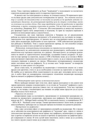 Моят живот с форекс 49
начин. Това е причина графиките да бъдат "въоръжени" с подходящите за съответната
стратегия индикатори (заради което ги наричам стратегически).
В дясната част на илюстрацията се вижда, че сочещата надолу 50 периодната прос-
та пълзяща средна дава допълнително потвърждение на тренда. Ако опитния анализа-
тор се нуждае от доказателства за посоката на цената,за да предвиди нейното по-
нататъшно движение, то рутинираният трейдър цели да открие и подходящо място
за сключване на изгодна сделка. Ето защо трейдърът може да предпочете не трендов
индикатор, а такъв, измерващ скоростта на цената. Той ще бъде негов стратегичес-
ки индикатор. Например, № 8 – Стохастик. (На илюстрацията се вижда как индикато-
рът формира Скрита меча дивергенция и подсказва, че края на текущата корекция в
рамките на низходящия тренд е съвсем близо)…
Следователно, ако една търговска стратегия е базирана на: а) среднодневния
рейндж на определен финансов инструмент и б) моментното му състояние на пазара –
свръхкупено или свръхпродадено; то дясната част на илюстрацията щеше да съдържа
само двата индикатора, необходими за тази стратегия – ATR (действителен среднодне-
вен рейндж) и Stochastic. Това е съвсем произволен пример, но той спокойно (според
мен) може да служи и като алгоритъм за търговия.
- Индикатор, потвърждаващ показанията на стратегически индикатор.
Прилагането на допълнителен индикатор към индикаторите, необходими на една
аналитична или търговска стратегия, не е рядкост. Неговата роля е да затвърди показа-
нията на някой от стратегическите индикатори, създавайки повече сигурност. В даде-
ния по-горе пример за стратегия, заедно с ATR и Stochastic може да се ползва и Фибо-
начи инструмент (приложен към последните връх и дъно), за да се определи размера на
текущата корекция в рамките на тренда. Обикновено потвърждаващите индикатори
нямат постоянно място на графиката. Те се ползват като "второ мнение" за конкретна
ситуация и то само докато тя е актуална.
Дотук стана ясно, че употребата на индикатори в техническия анализ не е нещо
вредно или еретично, стига те да са необходими и полезни на стратегията за търговия.
Не трябва да се пропуска обаче съществуването на един друг популярен метод за ана-
лиз, в който броя на едновременно използваните технически индикатори надхвърля
броя на свещите в графиката (образно казано)…
4.2. Индикаторите като пречка за техническия анализ
Много трейдъри минават през този етап. Дали заради несигурност в тях самите или
заради прекалено доверие в индикаторите, те са готови да "подсилят" графиката с всич-
ки възможни технически средства (лявата част на илюстрацията). Този вид търговци
вярват, че не пазара, а индикаторите ще покажат по-добре какво предстои да се случи.
Подобен подход често води до:
- Парализа от анализа –
разпространен израз за състоянието, предизвикано от възможните разнородни по-
казания на множеството индикатори, приложени към графиката. На илюстрацията се
вижда как № 5 – Bolinger band и всички MA са наклонени надолу, а същевременно № 7
– RSI и № 8 – Stochastic сочат нагоре. Такава противоположност лесно може да предиз-
вика колебания у трейдъра или да затрудни процеса на вземане на адекватно решение.
- Претрупване на графиката –
това е друг негативен ефект от прекомерната употреба на индикатори. Не е трудно
да се забележи (на илюстрацията) как графиката се "задушава" сред гората от линии и
допълнителни прозорци. Веднъж взели превес над графиката, индикаторите се превръ-
щат в пречка за нормално четене на цената и причина за пропускане на графични фигу-
ри и формации от свещи. В този случай важи максимата: лесно е нещо да се усложни,
но е много трудно същото нещо да се опрости отново.
 