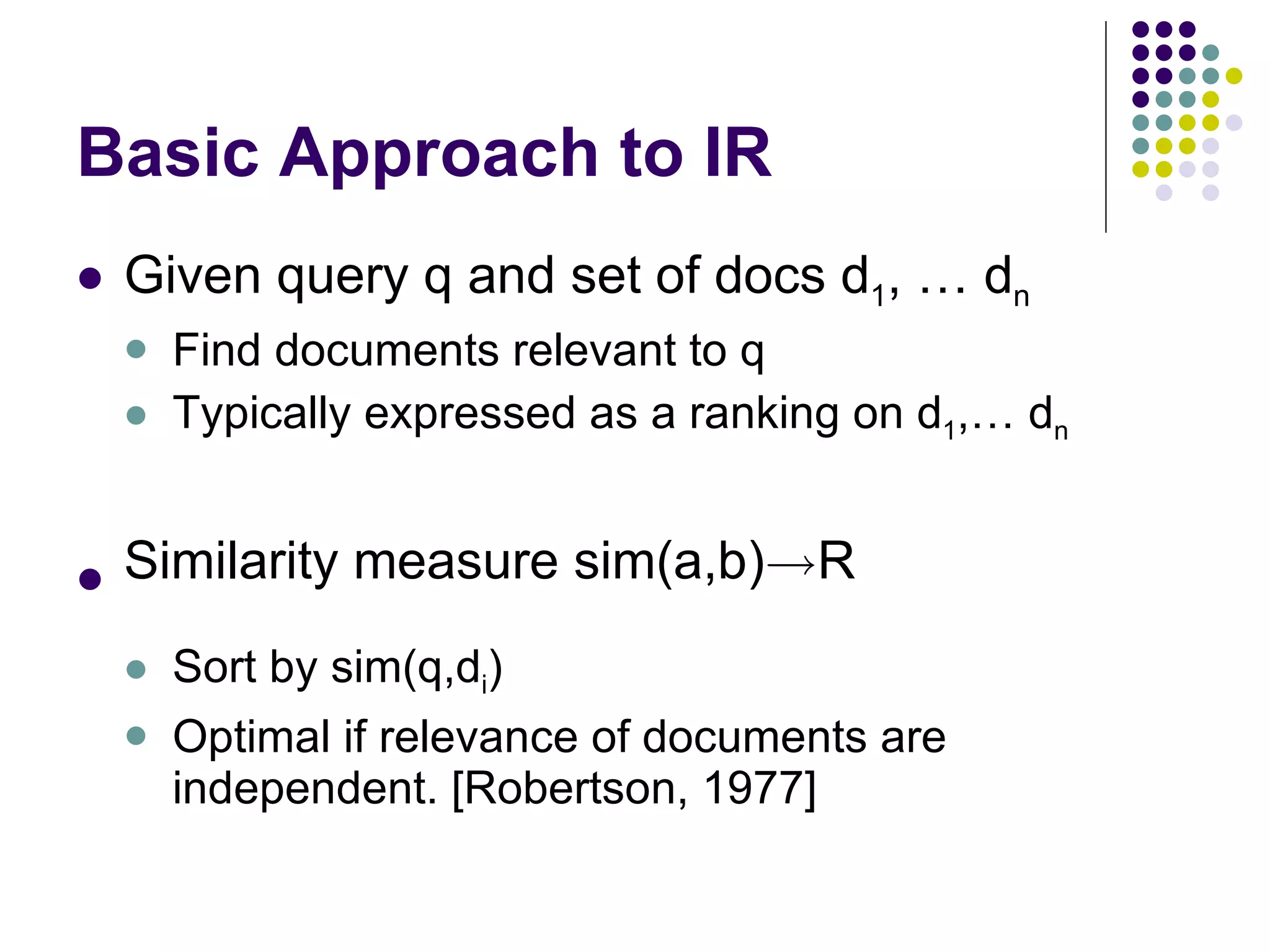 Basic Approach to IR Given query q and set of docs d 1 , … d n Find documents relevant to q Typically expressed as a ranking on d 1 ,… d n Similarity measure sim(a,b) ! R Sort by sim(q,d i ) Optimal if relevance of documents are independent. [Robertson, 1977] 