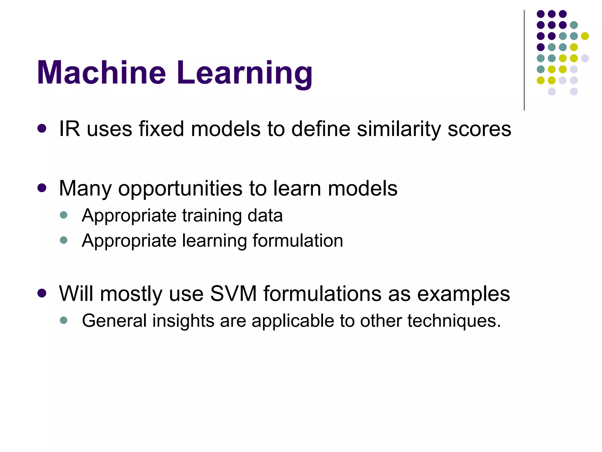 Machine Learning IR uses fixed models to define similarity scores Many opportunities to learn models Appropriate training data Appropriate learning formulation Will mostly use SVM formulations as examples General insights are applicable to other techniques. 