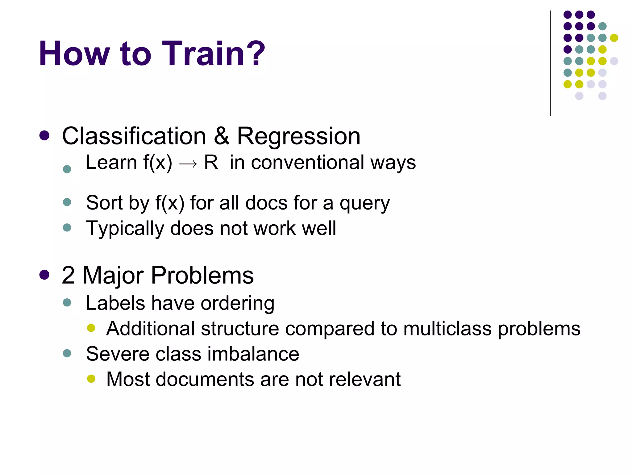 How to Train? Classification & Regression Learn f(x)  !  R  in conventional ways Sort by f(x) for all docs for a query Typically does not work well 2 Major Problems Labels have ordering  Additional structure compared to multiclass problems Severe class imbalance Most documents are not relevant 